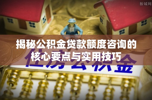 国姓揭秘公积金贷款额度咨询的核心要点与实用技巧