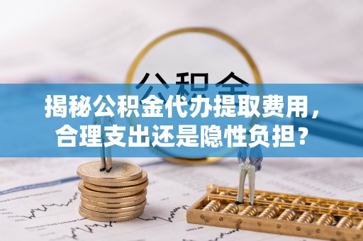 国姓揭秘公积金代办提取费用，合理支出还是隐性负担？
