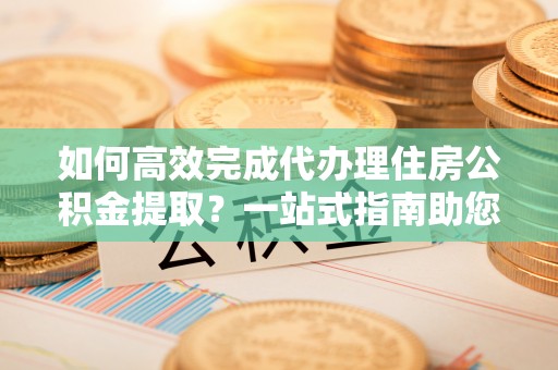 国姓如何高效完成代办理住房公积金提取？一站式指南助您轻松搞定