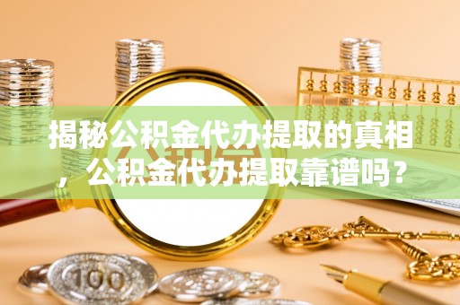 国姓揭秘公积金代办提取的真相，公积金代办提取靠谱吗？你需要知道这些关键点