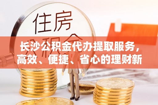 国姓长沙公积金代办提取服务，高效、便捷、省心的理财新选择