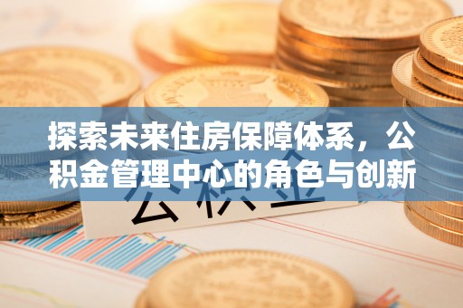 国姓探索未来住房保障体系，公积金管理中心的角色与创新