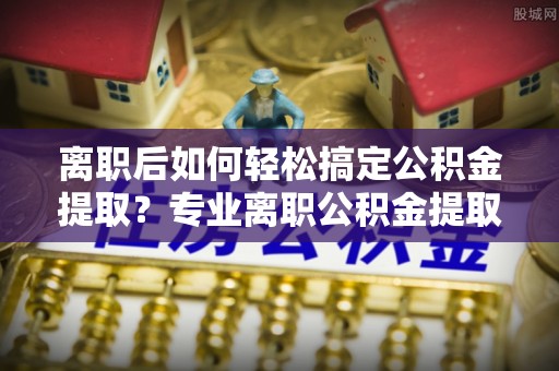国姓离职后如何轻松搞定公积金提取？专业离职公积金提取代办服务助你一臂之力