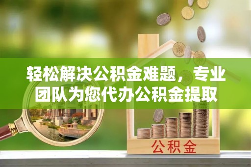 国姓轻松解决公积金难题，专业团队为您代办公积金提取