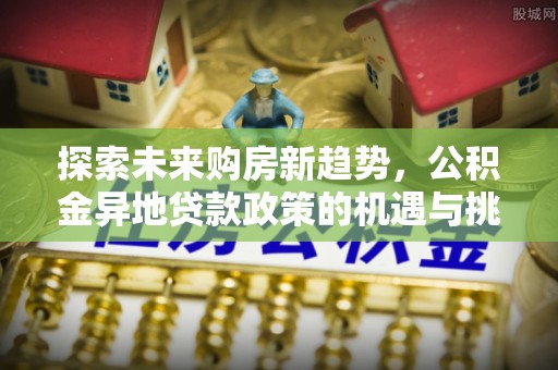 国姓探索未来购房新趋势，公积金异地贷款政策的机遇与挑战